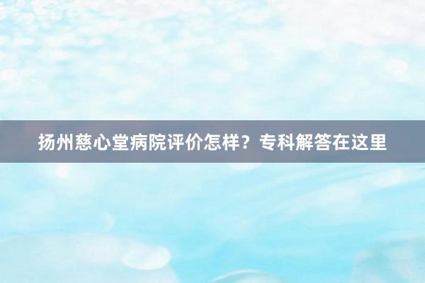 扬州慈心堂病院评价怎样？专科解答在这里