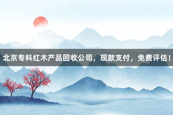 北京专科红木产品回收公司，现款支付，免费评估！